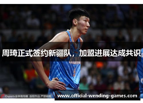 周琦正式签约新疆队，加盟进展达成共识