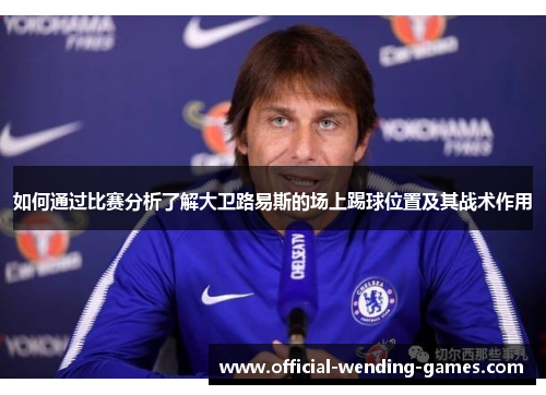 如何通过比赛分析了解大卫路易斯的场上踢球位置及其战术作用 如何通过比赛分析了解大卫路易斯的场上踢球位置及其战术作用