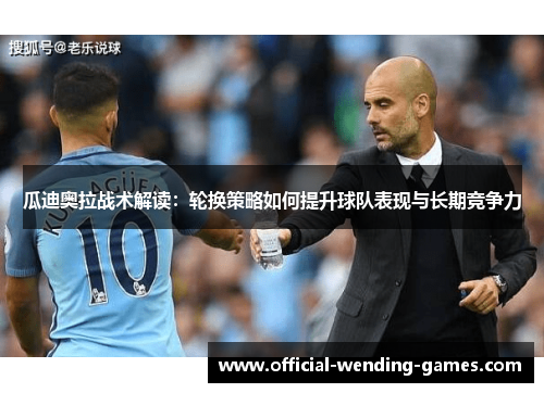 瓜迪奥拉战术解读:轮换策略如何提升球队表现与长期竞争力 瓜迪奥拉战术解读:轮换策略如何提升球队表现与长期竞争力