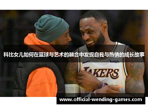 科比女儿如何在篮球与艺术的融合中发现自我与热情的成长故事 科比女儿如何在篮球与艺术的融合中发现自我与热情的成长故事