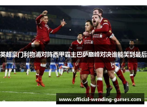英超豪门利物浦对阵西甲霸主巴萨巅峰对决谁能笑到最后 英超豪门利物浦对阵西甲霸主巴萨巅峰对决谁能笑到最后