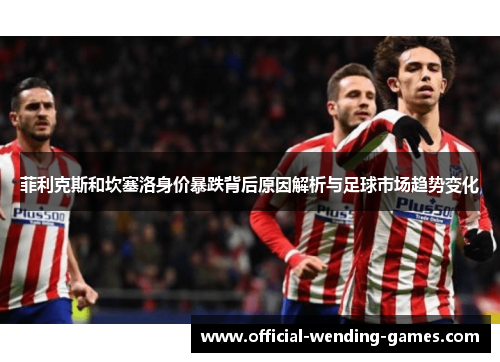 菲利克斯和坎塞洛身价暴跌背后原因解析与足球市场趋势变化 菲利克斯和坎塞洛身价暴跌背后原因解析与足球市场趋势变化