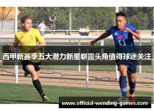 西甲新赛季五大潜力新星崭露头角值得球迷关注 西甲新赛季五大潜力新星崭露头角值得球迷关注