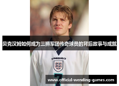 贝克汉姆如何成为三狮军团传奇球员的背后故事与成就