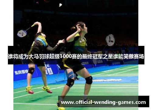 谁将成为大马羽球超级1000赛的最终冠军之星谁能笑傲赛场
