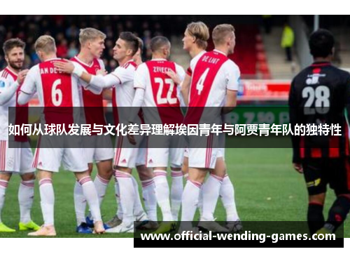 如何从球队发展与文化差异理解埃因青年与阿贾青年队的独特性