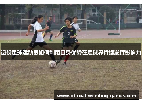 退役足球运动员如何利用自身优势在足球界持续发挥影响力 退役足球运动员如何利用自身优势在足球界持续发挥影响力