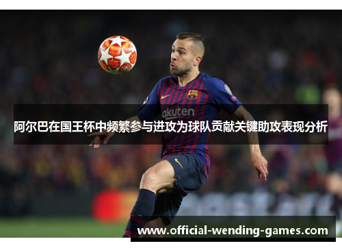 阿尔巴在国王杯中频繁参与进攻为球队贡献关键助攻表现分析