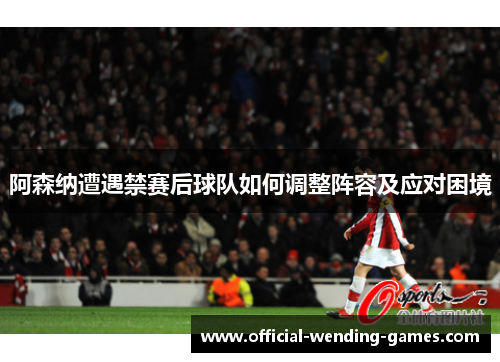 阿森纳遭遇禁赛后球队如何调整阵容及应对困境 阿森纳遭遇禁赛后球队如何调整阵容及应对困境