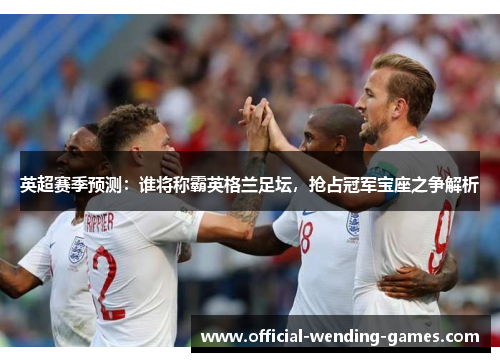 英超赛季预测:谁将称霸英格兰足坛,抢占冠军宝座之争解析 英超赛季预测:谁将称霸英格兰足坛,抢占冠军宝座之争解析