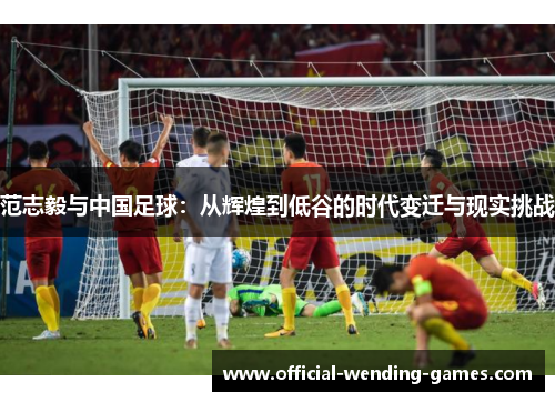 范志毅与中国足球:从辉煌到低谷的时代变迁与现实挑战 范志毅与中国足球:从辉煌到低谷的时代变迁与现实挑战