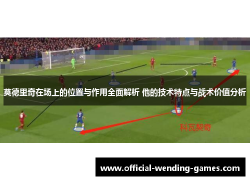 莫德里奇在场上的位置与作用全面解析 他的技术特点与战术价值分析