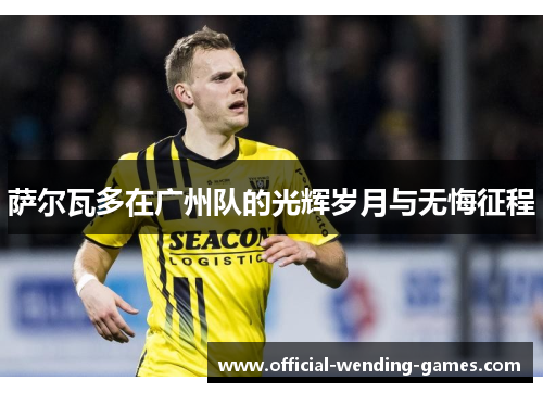 萨尔瓦多在广州队的光辉岁月与无悔征程