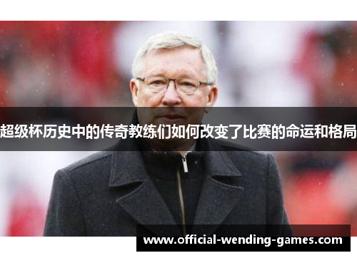 超级杯历史中的传奇教练们如何改变了比赛的命运和格局