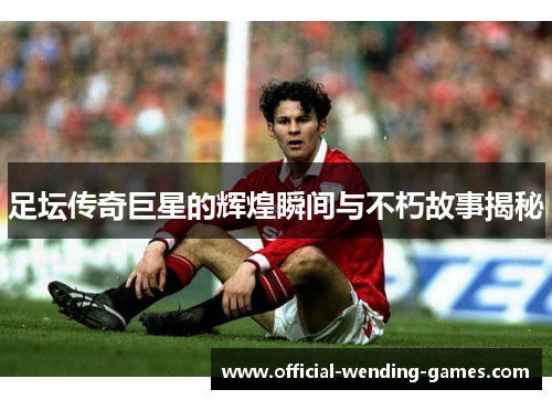 足坛传奇巨星的辉煌瞬间与不朽故事揭秘