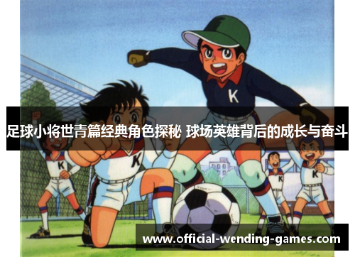 足球小将世青篇经典角色探秘 球场英雄背后的成长与奋斗