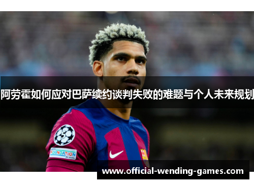 阿劳霍如何应对巴萨续约谈判失败的难题与个人未来规划 阿劳霍如何应对巴萨续约谈判失败的难题与个人未来规划