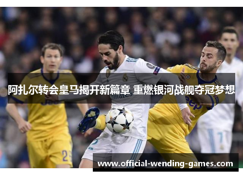阿扎尔转会皇马揭开新篇章 重燃银河战舰夺冠梦想