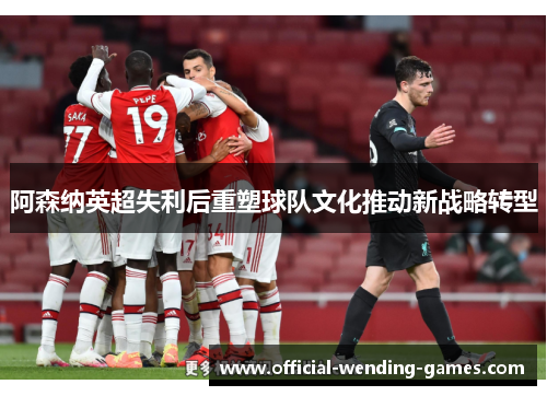 阿森纳英超失利后重塑球队文化推动新战略转型 阿森纳英超失利后重塑球队文化推动新战略转型